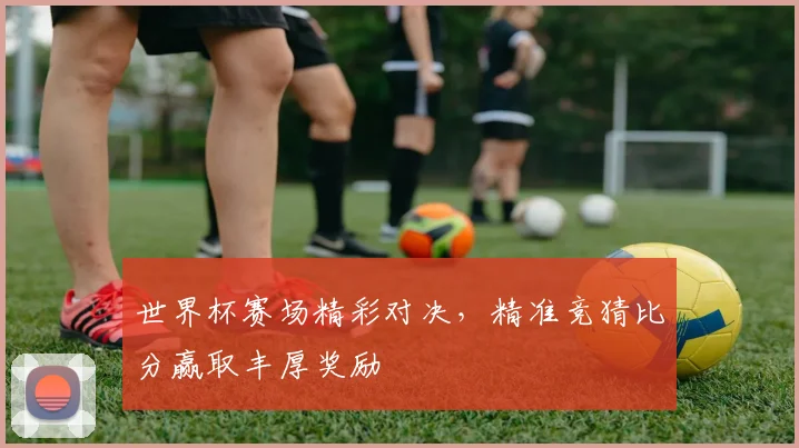 世界杯赛场精彩对决，精准竞猜比分赢取丰厚奖励