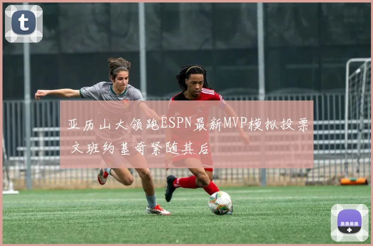亚历山大领跑ESPN最新MVP模拟投票 文班约基奇紧随其后
