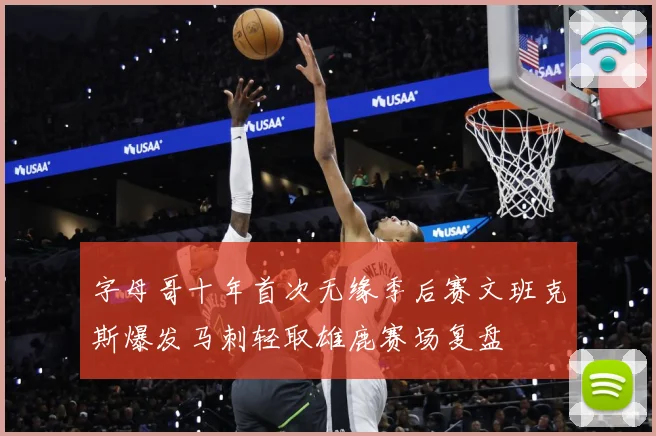 字母哥十年首次无缘季后赛文班克斯爆发马刺轻取雄鹿赛场复盘