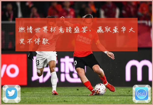 燃情世界杯竞猜盛宴，赢取豪华大奖不停歇
