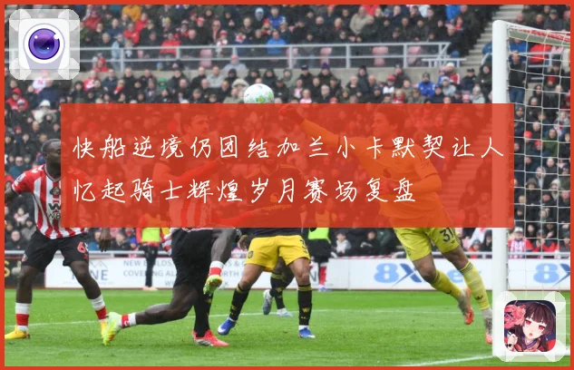快船逆境仍团结加兰小卡默契让人忆起骑士辉煌岁月赛场复盘