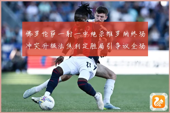 佛罗伦萨一射一中绝杀维罗纳终场冲突升级法焦利定胜局引争议全场专题观察