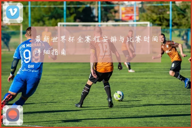 最新世界杯全赛程安排与比赛时间详细指南
