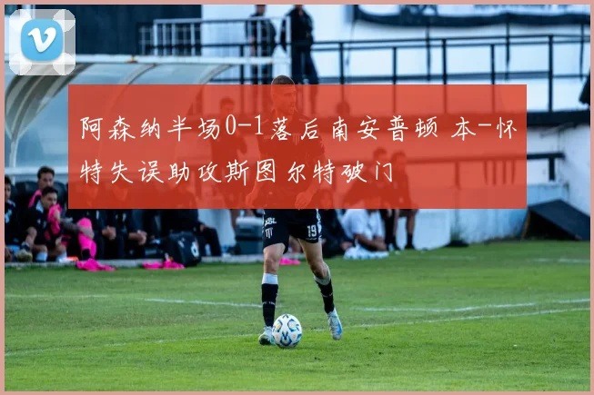 阿森纳半场0-1落后南安普顿 本-怀特失误助攻斯图尔特破门