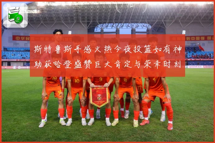 斯特鲁斯手感火热今夜投篮如有神助获哈登盛赞巨大肯定与荣幸时刻