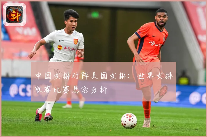 中国女排对阵美国女排：世界女排联赛比赛悬念分析