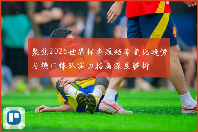 聚焦2026世界杯夺冠赔率变化趋势与热门球队实力格局深度解析