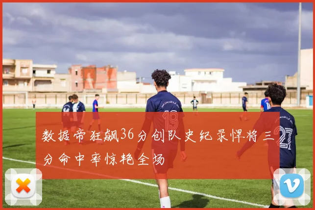 数据帝狂飙36分创队史纪录悍将三分命中率惊艳全场