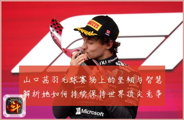 山口茜羽毛球赛场上的坚韧与智慧解析她如何持续保持世界顶尖竞争力