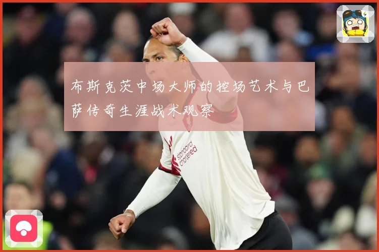 布斯克茨中场大师的控场艺术与巴萨传奇生涯战术观察