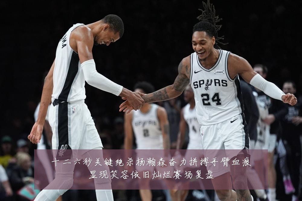 十二六秒关键绝杀杨瀚森奋力拼搏手臂血痕显现笑容依旧灿烂赛场复盘